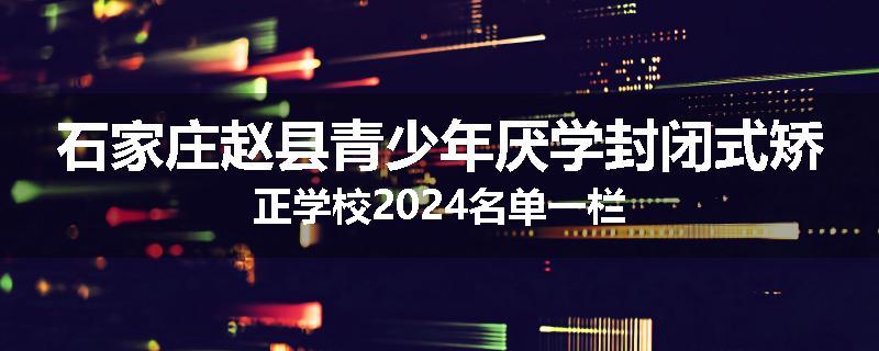 石家庄赵县青少年厌学封闭式矫正学校2024名单一栏
