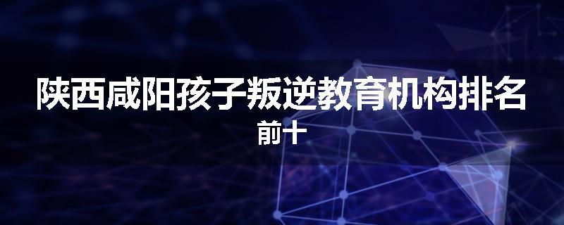 陕西咸阳孩子叛逆教育机构排名前十