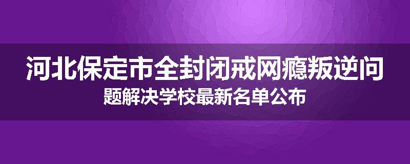 河北保定市全封闭戒网瘾叛逆问题解决学校最新名单公布