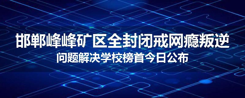 邯郸峰峰矿区全封闭戒网瘾叛逆问题解决学校榜首今日公布
