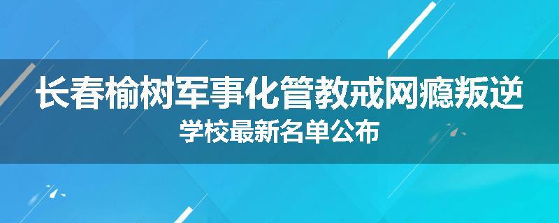 长春榆树军事化管教戒网瘾叛逆学校最新名单公布