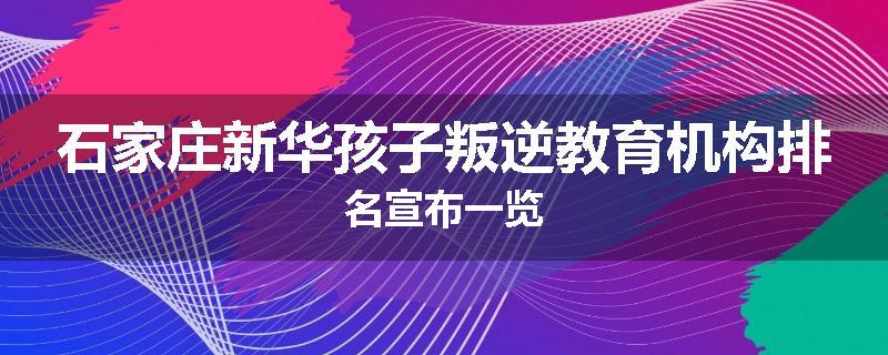 石家庄新华孩子叛逆教育机构排名宣布一览