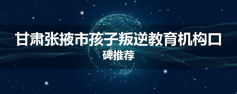 甘肃张掖市孩子叛逆教育机构口碑推荐