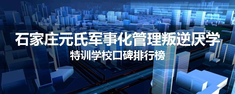 石家庄元氏军事化管理叛逆厌学特训学校口碑排行榜