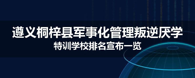 遵义桐梓县军事化管理叛逆厌学特训学校排名宣布一览
