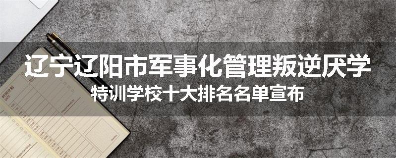辽宁辽阳市军事化管理叛逆厌学特训学校十大排名名单宣布