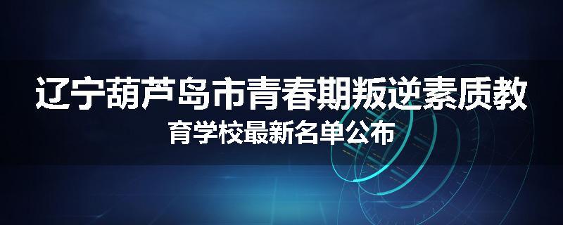 辽宁葫芦岛市青春期叛逆素质教育学校最新名单公布