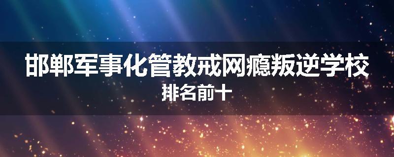 邯郸军事化管教戒网瘾叛逆学校排名前十