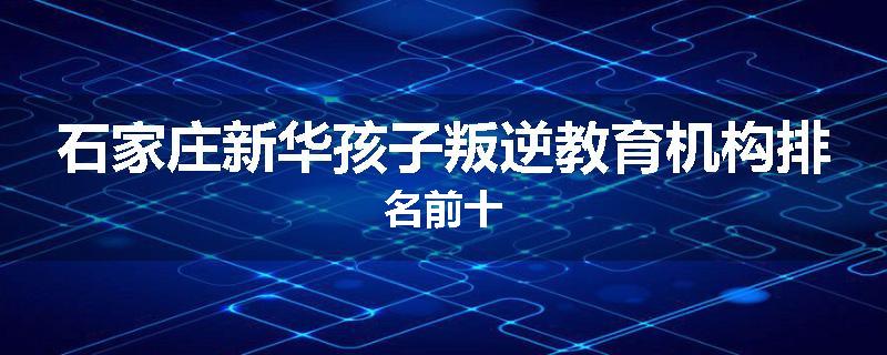 石家庄新华孩子叛逆教育机构排名前十