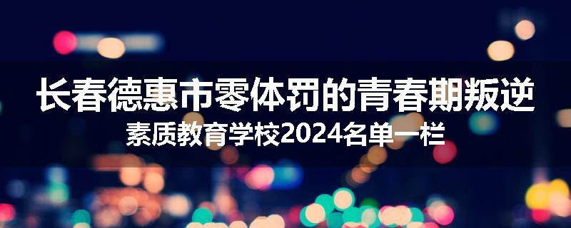 长春德惠市零体罚的青春期叛逆素质教育学校2024名单一栏