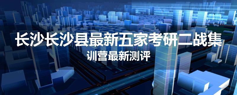 长沙长沙县最新五家考研二战集训营最新测评