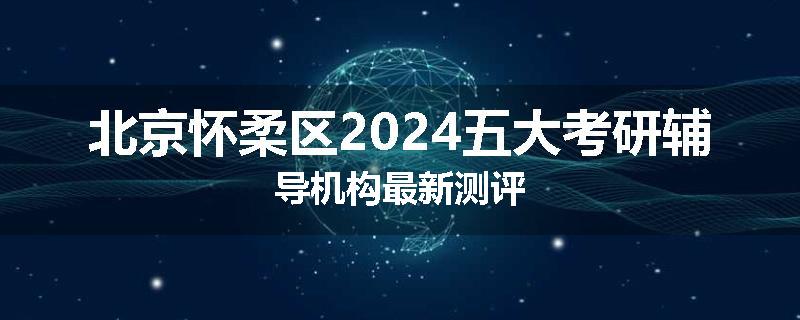北京怀柔区2024五大考研辅导机构最新测评