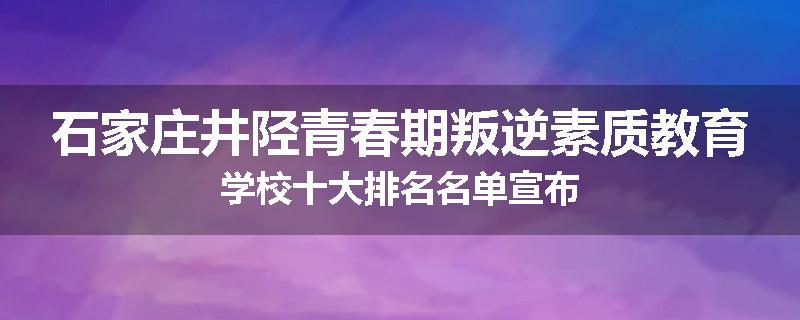 石家庄井陉青春期叛逆素质教育学校十大排名名单宣布