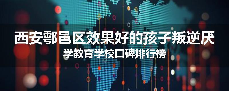 西安鄠邑区效果好的孩子叛逆厌学教育学校口碑排行榜