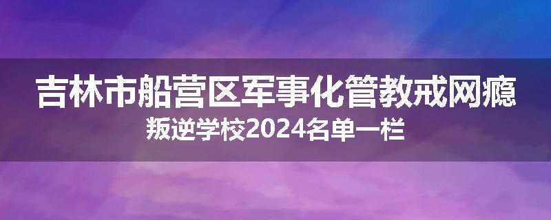 吉林市船营区军事化管教戒网瘾叛逆学校2024名单一栏