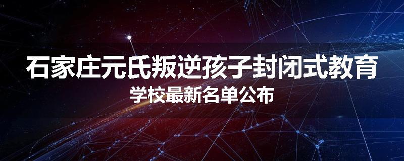 石家庄元氏叛逆孩子封闭式教育学校最新名单公布