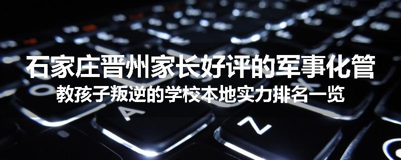 石家庄晋州家长好评的军事化管教孩子叛逆的学校本地实力排名一览