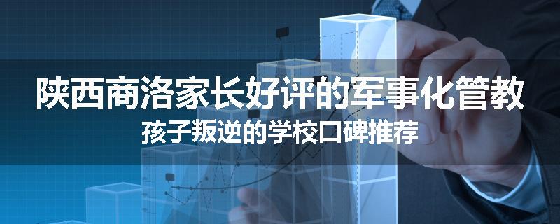 陕西商洛家长好评的军事化管教孩子叛逆的学校口碑推荐