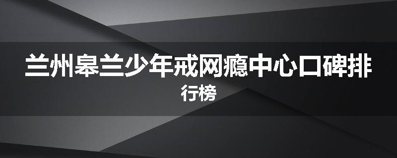 兰州皋兰少年戒网瘾中心口碑排行榜
