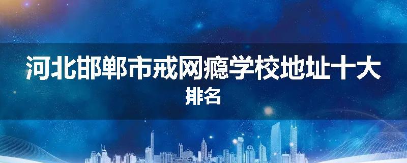 河北邯郸市戒网瘾学校地址十大排名