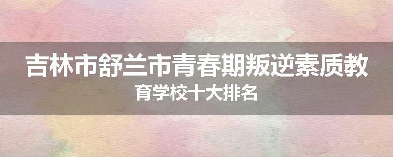 吉林市舒兰市青春期叛逆素质教育学校十大排名