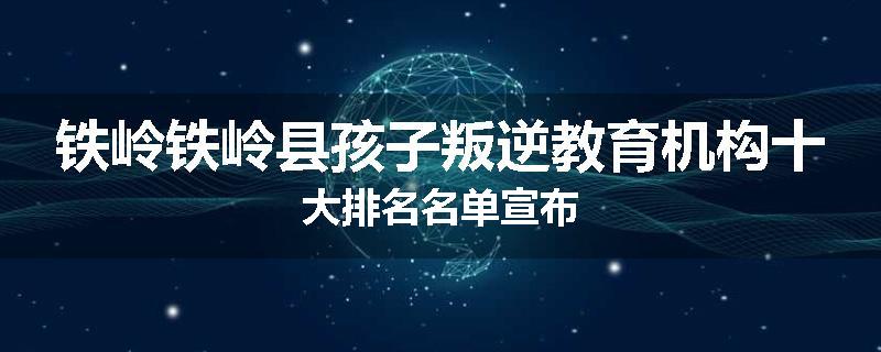 铁岭铁岭县孩子叛逆教育机构十大排名名单宣布