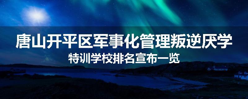 唐山开平区军事化管理叛逆厌学特训学校排名宣布一览