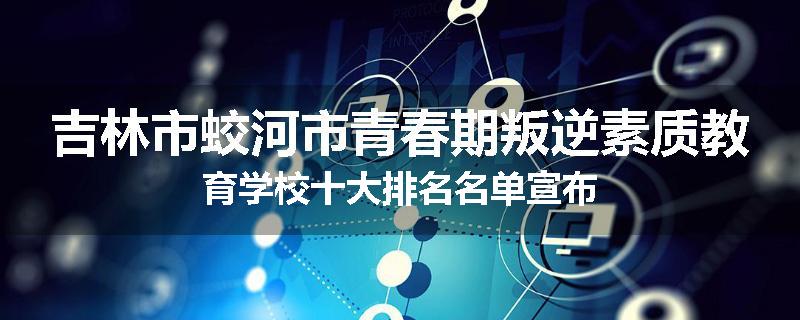 吉林市蛟河市青春期叛逆素质教育学校十大排名名单宣布