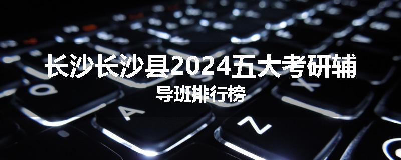 长沙长沙县2024五大考研辅导班排行榜