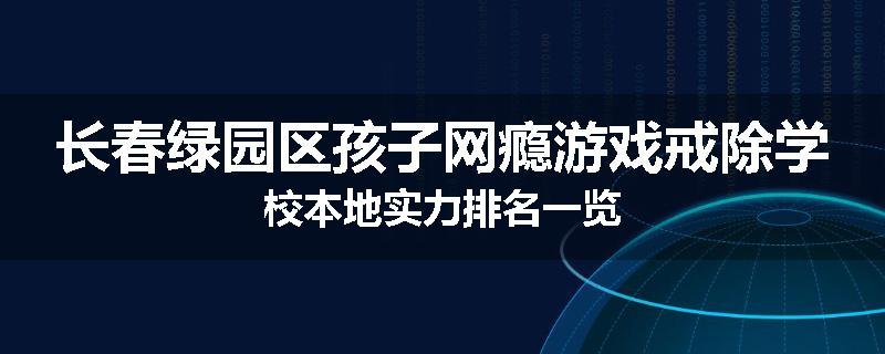 长春绿园区孩子网瘾游戏戒除学校本地实力排名一览