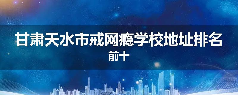 甘肃天水市戒网瘾学校地址排名前十
