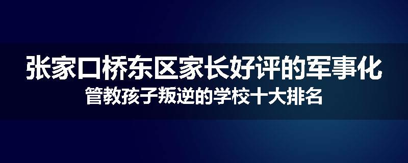 张家口桥东区家长好评的军事化管教孩子叛逆的学校十大排名