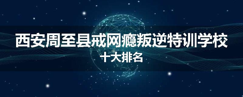 西安周至县戒网瘾叛逆特训学校十大排名