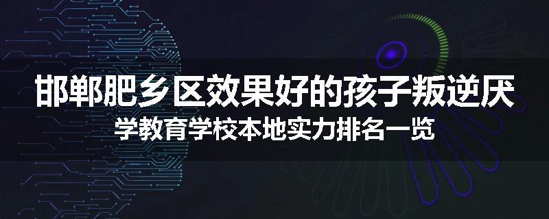 邯郸肥乡区效果好的孩子叛逆厌学教育学校本地实力排名一览