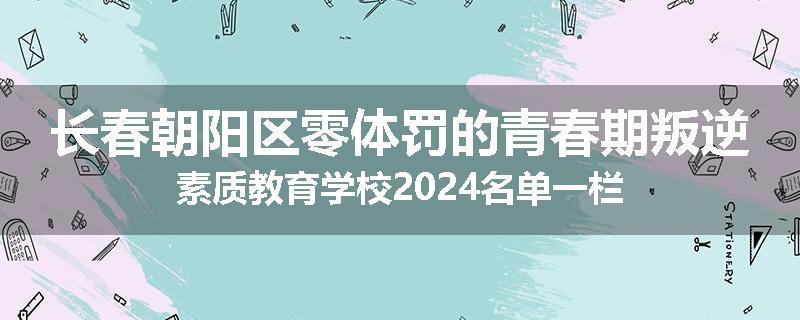 长春朝阳区零体罚的青春期叛逆素质教育学校2024名单一栏