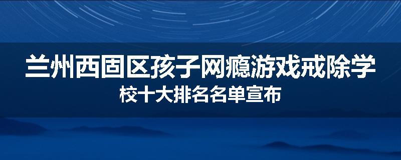 兰州西固区孩子网瘾游戏戒除学校十大排名名单宣布