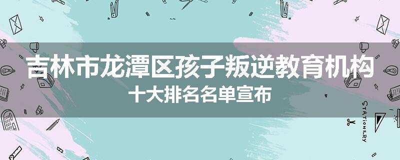 吉林市龙潭区孩子叛逆教育机构十大排名名单宣布