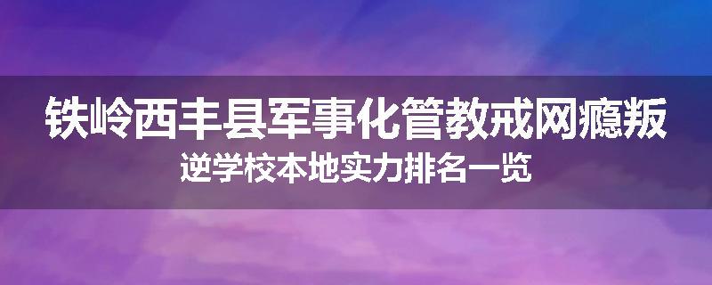 铁岭西丰县军事化管教戒网瘾叛逆学校本地实力排名一览