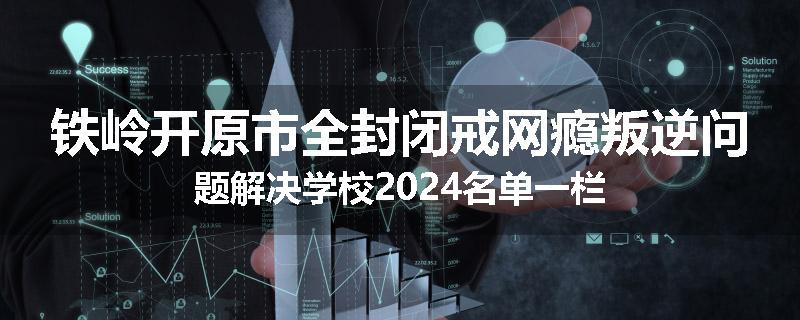 铁岭开原市全封闭戒网瘾叛逆问题解决学校2024名单一栏