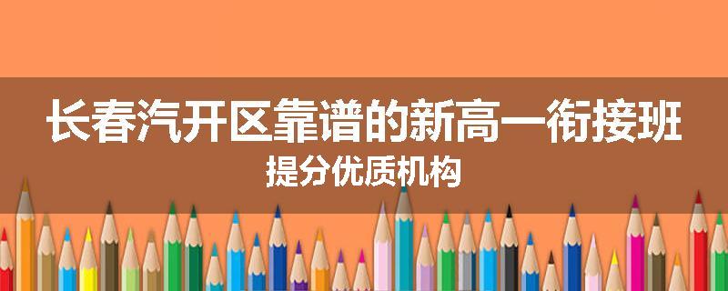 长春汽开区靠谱的新高一衔接班提分优质机构