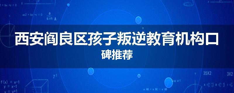 西安阎良区孩子叛逆教育机构口碑推荐