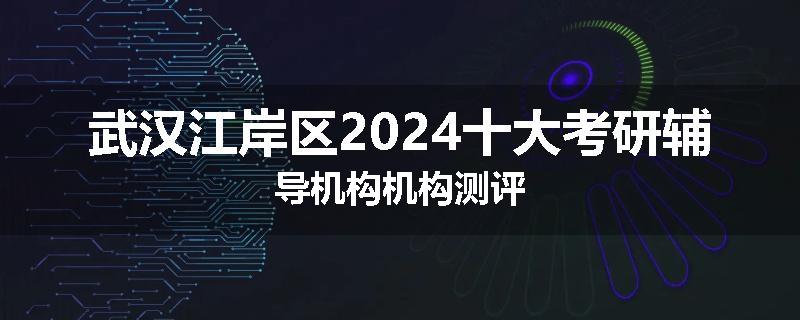 武汉江岸区2024十大考研辅导机构机构测评