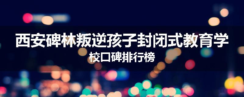 西安碑林叛逆孩子封闭式教育学校口碑排行榜
