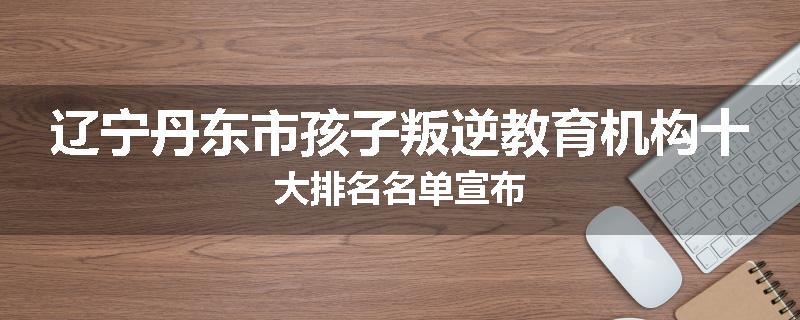 辽宁丹东市孩子叛逆教育机构十大排名名单宣布