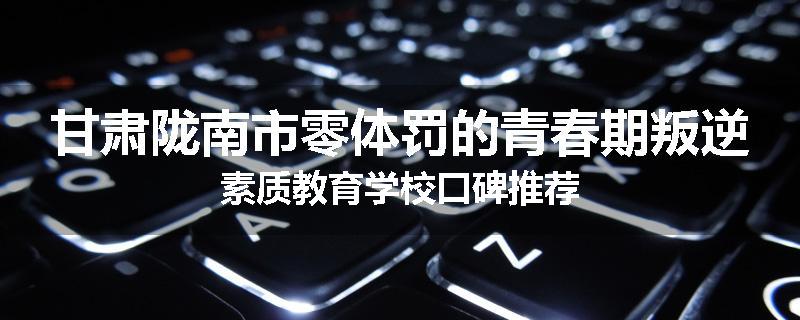 甘肃陇南市零体罚的青春期叛逆素质教育学校口碑推荐