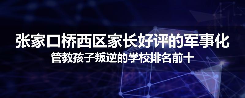 张家口桥西区家长好评的军事化管教孩子叛逆的学校排名前十