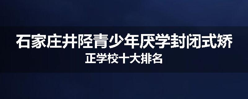 石家庄井陉青少年厌学封闭式矫正学校十大排名