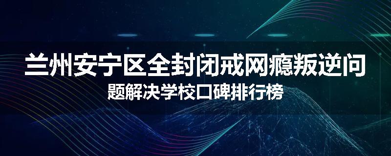 兰州安宁区全封闭戒网瘾叛逆问题解决学校口碑排行榜