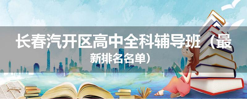 长春汽开区高中全科辅导班（最新排名名单）
