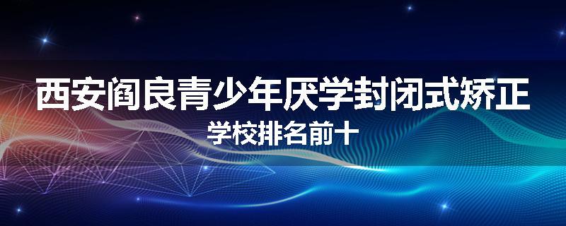 西安阎良青少年厌学封闭式矫正学校排名前十